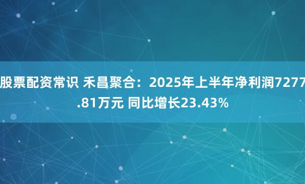 股票配资常识 禾昌聚合：2025年上半年净利润7277.81万元 同比增长23.43%