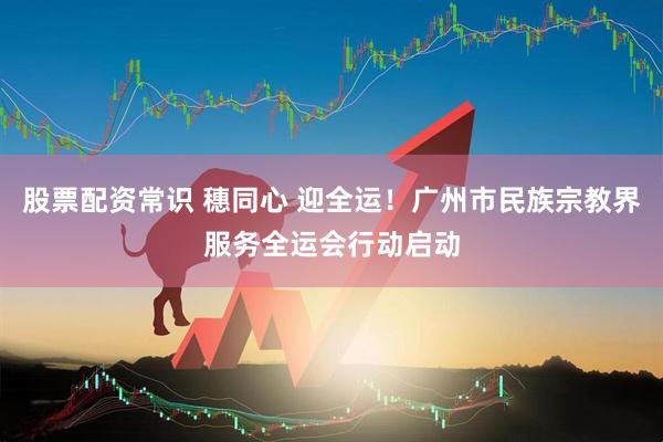 股票配资常识 穗同心 迎全运！广州市民族宗教界服务全运会行动启动