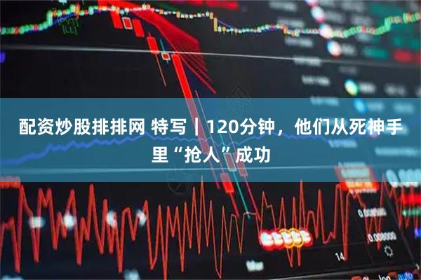 配资炒股排排网 特写｜120分钟，他们从死神手里“抢人”成功