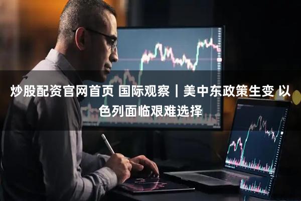 炒股配资官网首页 国际观察｜美中东政策生变 以色列面临艰难选择