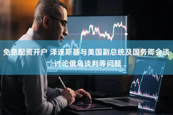 免息配资开户 泽连斯基与美国副总统及国务卿会谈 讨论俄乌谈判等问题