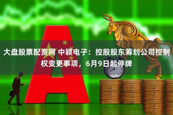 大盘股票配资网 中颖电子：控股股东筹划公司控制权变更事项，6月9日起停牌