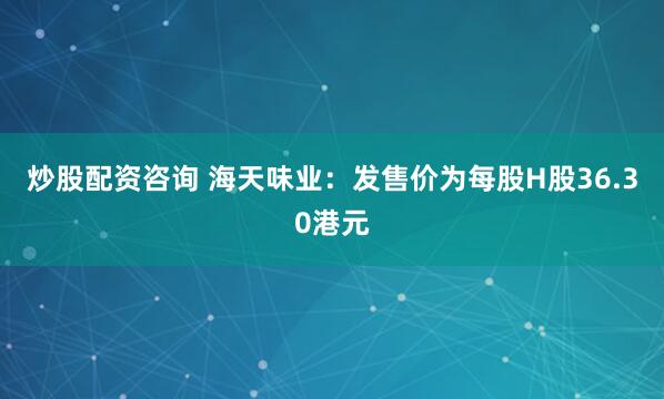 炒股配资咨询 海天味业：发售价为每股H股36.30港元