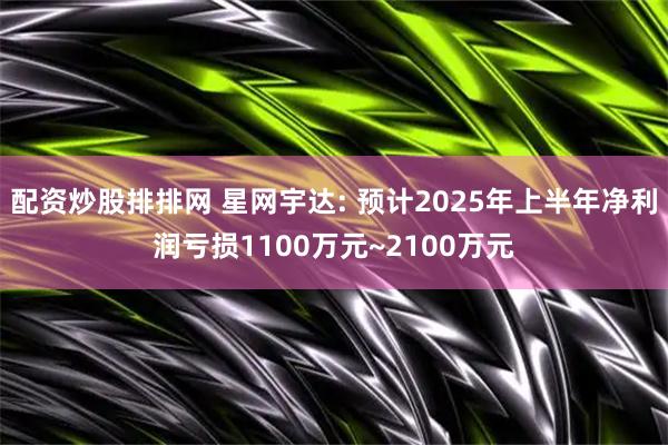 配资炒股排排网 星网宇达: 预计2025年上半年净利润亏损1100万元~2100万元