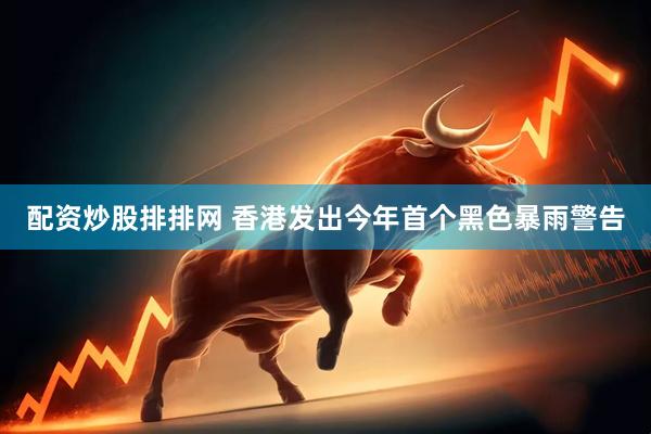 配资炒股排排网 香港发出今年首个黑色暴雨警告