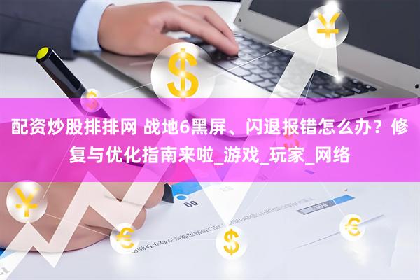 配资炒股排排网 战地6黑屏、闪退报错怎么办？修复与优化指南来啦_游戏_玩家_网络